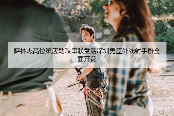 萨林杰高位策应助攻串联盘活深圳男篮外线射手群全面开花